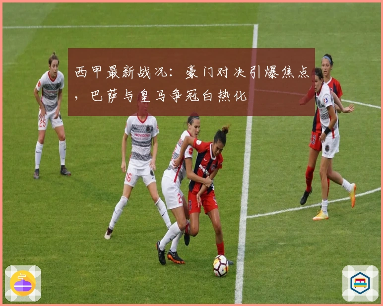 西甲最新战况：豪门对决引爆焦点，巴萨与皇马争冠白热化