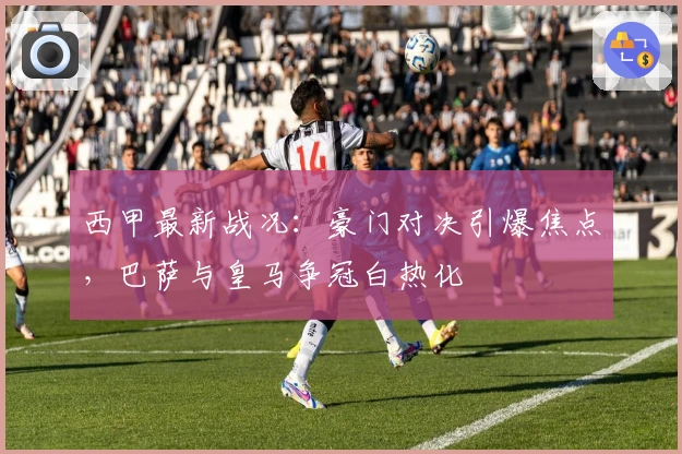 西甲最新战况：豪门对决引爆焦点，巴萨与皇马争冠白热化