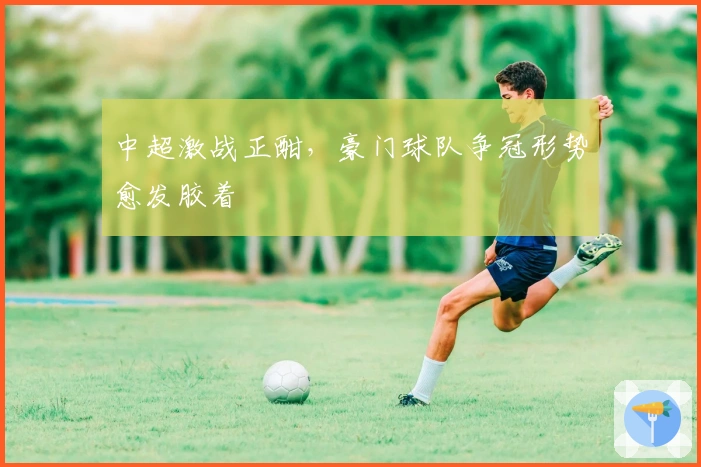 中超激战正酣，豪门球队争冠形势愈发胶着