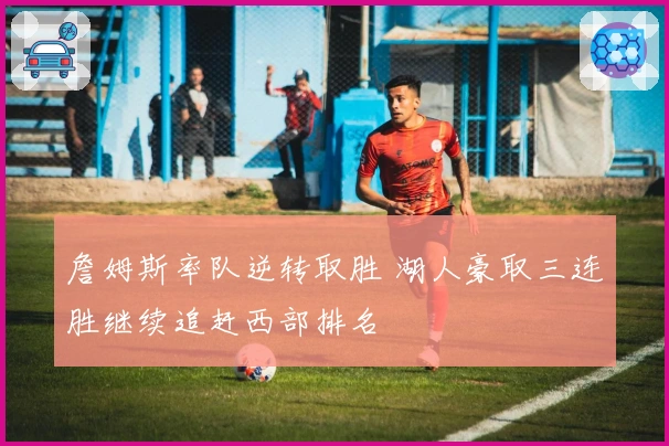 詹姆斯率队逆转取胜 湖人豪取三连胜继续追赶西部排名