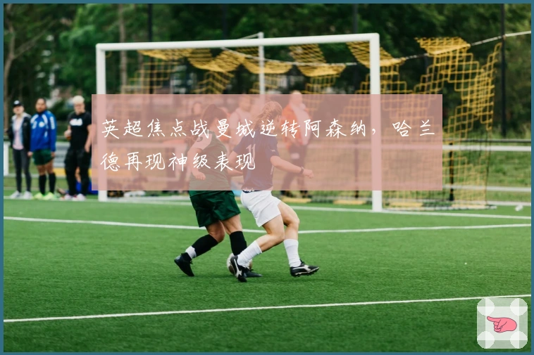 英超焦点战曼城逆转阿森纳，哈兰德再现神级表现