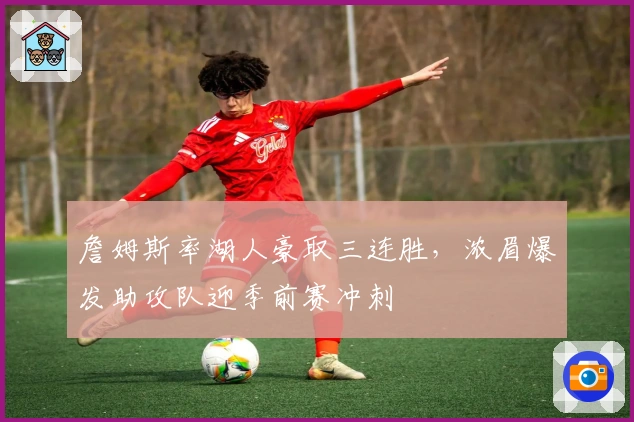 詹姆斯率湖人豪取三连胜，浓眉爆发助攻队迎季前赛冲刺