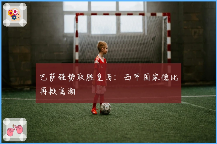 巴萨强势取胜皇马：西甲国家德比再掀高潮