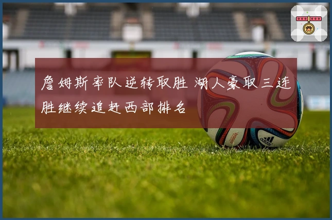 詹姆斯率队逆转取胜 湖人豪取三连胜继续追赶西部排名