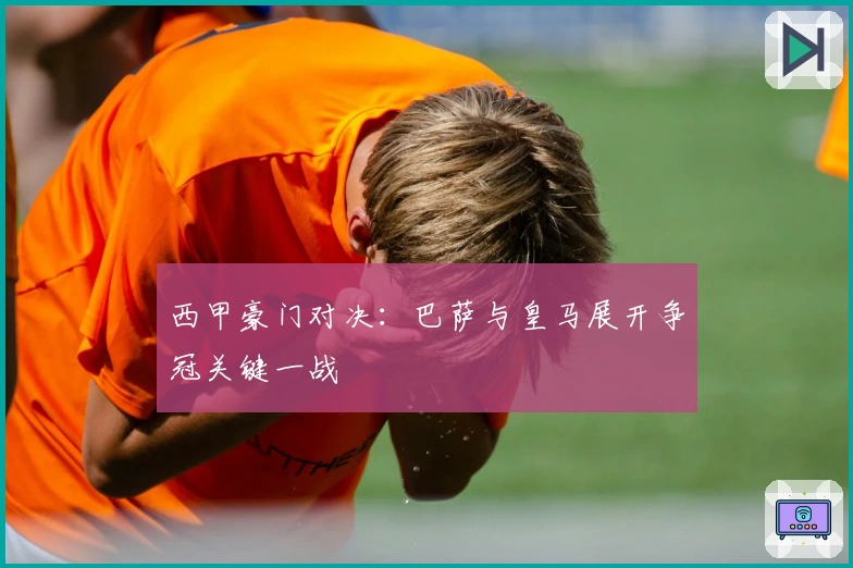 西甲豪门对决：巴萨与皇马展开争冠关键一战