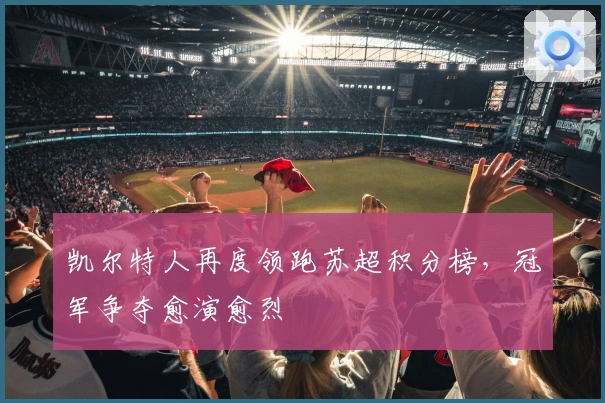 凯尔特人再度领跑苏超积分榜，冠军争夺愈演愈烈