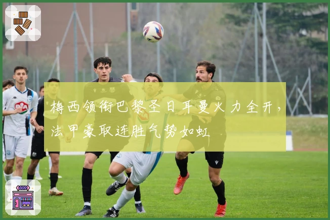 梅西领衔巴黎圣日耳曼火力全开，法甲豪取连胜气势如虹