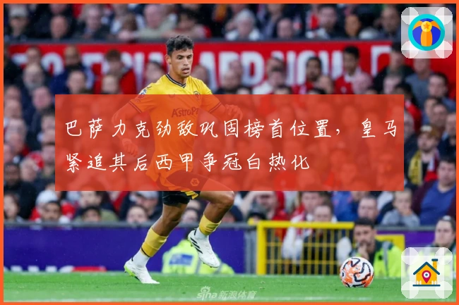 巴萨力克劲敌巩固榜首位置，皇马紧追其后西甲争冠白热化