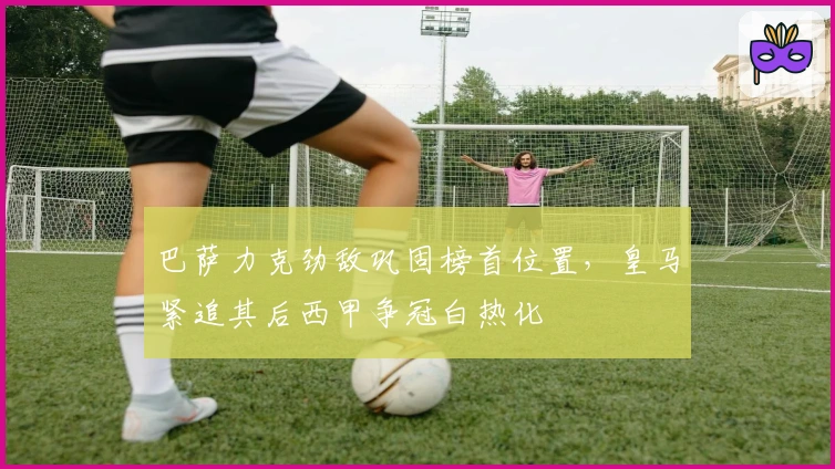 巴萨力克劲敌巩固榜首位置，皇马紧追其后西甲争冠白热化